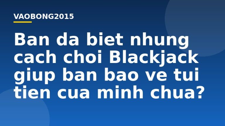 Bạn đã biết những cách chơi Blackjack giúp bạn bảo vệ túi tiền của mình chưa?