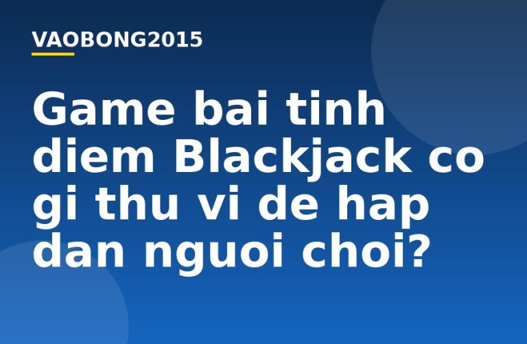 Game bài tính điểm Blackjack có gì thú vị để hấp dẫn người chơi?