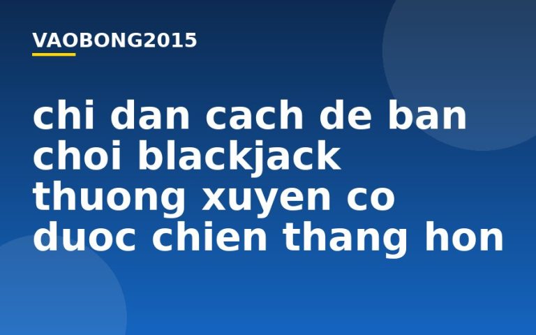 Chỉ dẫn cách để bạn chơi Blackjack thường xuyên có được chiến thắng hơn